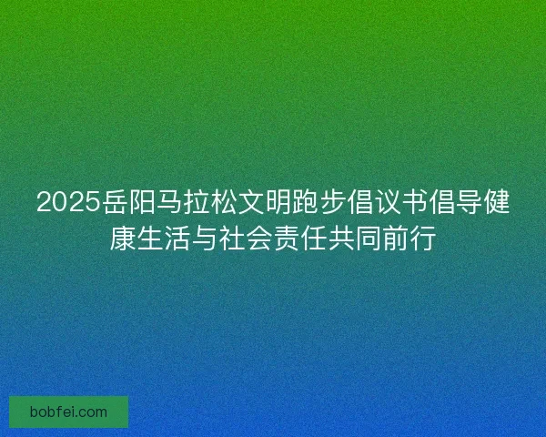 2025岳阳马拉松文明跑步倡议书倡导健康生活与社会责任共同前行
