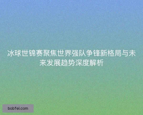冰球世锦赛聚焦世界强队争锋新格局与未来发展趋势深度解析