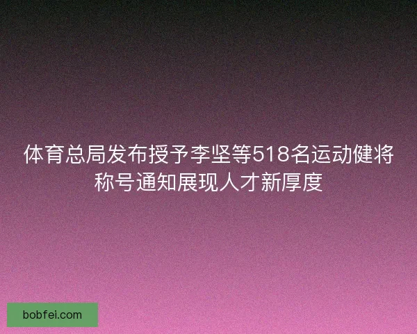 体育总局发布授予李坚等518名运动健将称号通知展现人才新厚度