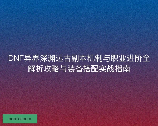 DNF异界深渊远古副本机制与职业进阶全解析攻略与装备搭配实战指南